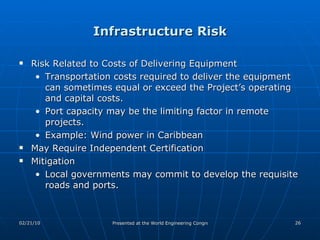 Infrastructure Risk Risk Related to Costs of Delivering Equipment Transportation costs required to deliver the equipment can sometimes equal or exceed the Project’s operating and capital costs.  Port capacity may be the limiting factor in remote projects. Example: Wind power in Caribbean May Require Independent Certification Mitigation Local governments may commit to develop the requisite roads and ports.  