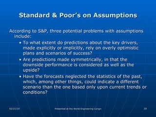 Standard & Poor’s on Assumptions According to S&P, three potential problems with assumptions include: To what extent do predictions about the key drivers, made explicitly or implicitly, rely on overly optimistic plans and scenarios of success? Are predictions made symmetrically, in that the downside performance is considered as well as the upside? Have the forecasts neglected the statistics of the past, which, among other things, could indicate a different scenario than the one based only upon current trends or conditions? 