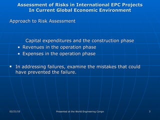 Assessment of Risks in International EPC Projects In Current Global Economic Environment Approach to Risk Assessment  Capital expenditures and the construction phase Revenues in the operation phase Expenses in the operation phase In addressing failures, examine the mistakes that could have prevented the failure. 