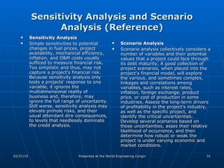 Sensitivity Analysis and Scenario Analysis (Reference) Sensitivity Analysis Simple sensitivities to potential changes in fuel prices, project availability, mechanical efficiency, inflation, and O&M costs usually sufficed to measure financial risk.  Too simplistic and thus, may not capture a project's financial risk. Because sensitivity analysis only tests a projects' response to one variable, it ignores the multidimensional reality of business and, therefore, may ignore the full range of uncertainty. Still worse, sensitivity analysis may elevate pinhole risks, and their usual attendant dire consequences, to levels that needlessly dominate the credit analysis.  Scenario Analysis Scenario analysis collectively considers a number of variables and their potential values that a project could face through its debt maturity. A good collection of project scenarios, when placed into the project's financial model, will explore the various, and sometimes complex, linkages and correlations among variables, such as interest rates, inflation, foreign exchange, product price, or cost of production in some industries. Assess the long-term drivers of profitability in the project's industry, as well as the specific project, and identify the critical uncertainties. Develop several scenarios based on those uncertainties, asses their relative likelihood of occurrence, and then determine how robust or weak the project is under varying economic and market conditions.  