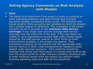 Rating Agency Comments on Risk Analysis with Models Fitch The object is to determine if the project is likely to continue to cover operating expenses and debt interest and principal payments despite unexpected stress levels. The scenarios also reveal whether there are particular variables to which the project has a greater degree of sensitivity. The evaluation of the stress scenario results is focused on the  minimum debt service coverage  in any single year and the average debt service coverage over the entire life of the debt. If the cash flows are unable to cover payments on project debt under certain stress scenarios, the debt service reserve or other forms of credit enhancement available to the project are applied. Thus, [sensitivity analysis] can be used to size the appropriate debt service reserve or other credit enhancements needed to avoid default under adverse scenarios.  Fitch performs sensitivity analyses that stress cash flows down to a break-even level to see how the project performs under extreme hardship conditions and at what minimum power price the project can perform while covering operating costs and debt service payments.  