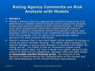 Rating Agency Comments on Risk Analysis with Models  Moody’s Moody’s believes that the appropriate analytical beginning is to determine a credible market forecast and to assess the projects break-even position relative to that market forecast.  A break-even point substantially below the market forecast allows a project to absorb unexpected market fluctuations in prices and volumes which is essential to an investment grade debt security. From this analysis, one can derive the appropriate capital structure for each project individually. Moody’s believes that a merchant plant will be subject to swings in prices as power markets develop.  The better able a project is to absorb changes in prices (and changes in volumes) the higher its rating will be.  Our belief is that an investment-grade-rated merchant power plant will have a break-even point, where it fully covers its debt service obligations, between 30% and 50% below  a reasonable market forecast price . The amount of the discount is determined by the characteristics of the market and the reasonableness of the market forecast assumptions.  
