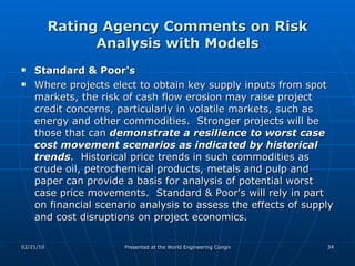 Rating Agency Comments on Risk Analysis with Models Standard & Poor's Where projects elect to obtain key supply inputs from spot markets, the risk of cash flow erosion may raise project credit concerns, particularly in volatile markets, such as energy and other commodities.  Stronger projects will be those that can  demonstrate a resilience to worst case cost movement scenarios as indicated by historical trends .  Historical price trends in such commodities as crude oil, petrochemical products, metals and pulp and paper can provide a basis for analysis of potential worst case price movements.  Standard & Poor's will rely in part on financial scenario analysis to assess the effects of supply and cost disruptions on project economics.  
