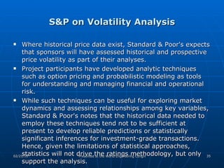 S&P on Volatility Analysis Where historical price data exist, Standard & Poor's expects that sponsors will have assessed historical and prospective price volatility as part of their analyses.  Project participants have developed analytic techniques such as option pricing and probabilistic modeling as tools for understanding and managing financial and operational risk.  While such techniques can be useful for exploring market dynamics and assessing relationships among key variables, Standard & Poor's notes that the historical data needed to employ these techniques tend not to be sufficient at present to develop reliable predictions or statistically significant inferences for investment-grade transactions. Hence, given the limitations of statistical approaches, statistics will not drive the ratings methodology, but only support the analysis.  