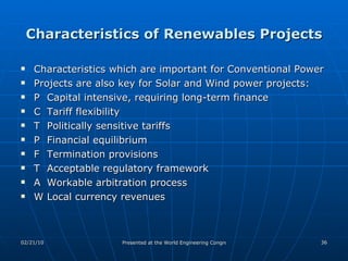 Characteristics of Renewables Projects Characteristics which are important for Conventional Power Projects are also key for Solar and Wind power projects: 􀀁 Capital intensive, requiring long-term finance 􀀁 Tariff flexibility 􀀁 Politically sensitive tariffs 􀀁 Financial equilibrium 􀀁 Termination provisions 􀀁 Acceptable regulatory framework 􀀁 Workable arbitration process 􀀁 Local currency revenues 
