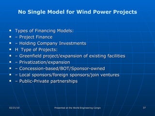 No Single Model for Wind Power Projects Types of Financing Models: – Project Finance – Holding Company Investments 􀀁 Type of Projects: – Greenfield project/expansion of existing facilities – Privatization/expansion – Concession-based/BOT/Sponsor-owned – Local sponsors/foreign sponsors/join ventures – Public-Private partnerships 