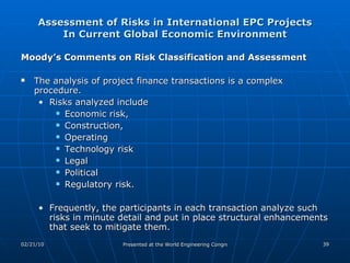 Assessment of Risks in International EPC Projects In Current Global Economic Environment Moody’s Comments on Risk Classification and Assessment The analysis of project finance transactions is a complex procedure.  Risks analyzed include  Economic risk,  Construction,  Operating Technology risk Legal Political Regulatory risk.  Frequently, the participants in each transaction analyze such risks in minute detail and put in place structural enhancements that seek to mitigate them. 