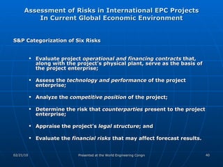 Assessment of Risks in International EPC Projects In Current Global Economic Environment S&P Categorization of Six Risks Evaluate project  operational and financing contracts  that, along with the project's physical plant, serve as the basis of the project enterprise;  Assess the  technology and performance  of the project enterprise; Analyze the  competitive position  of the project;  Determine the risk that  counterparties  present to the project enterprise; Appraise the project's  legal structure ; and  Evaluate the  financial risks  that may affect forecast results.  