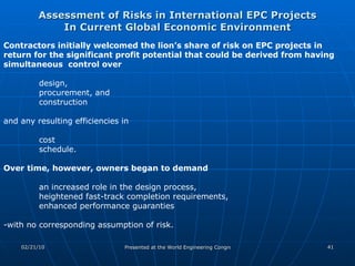 Assessment of Risks in International EPC Projects In Current Global Economic Environment Contractors initially welcomed the lion’s share of risk on EPC projects in return for the significant profit potential that could be derived from having simultaneous  control over  design,  procurement, and  construction  and any resulting efficiencies in  cost  schedule.  Over time, however, owners began to demand   an increased role in the design process,  heightened fast-track completion requirements,  enhanced performance guaranties  -with no corresponding assumption of risk.  