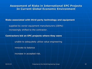 Assessment of Risks in International EPC Projects In Current Global Economic Environment Risks associated with third-party technology and equipment   supplied by owner equipment manufacturers (OEMs)  increasingly shifted to the contractor. Contractors bid on EPC projects where they were   unable to adequately utilize value engineering innovate to balance increase in accepted risk. 