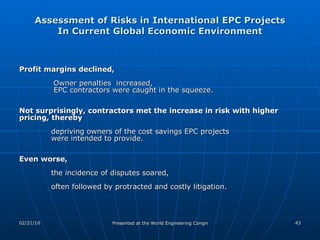 Assessment of Risks in International EPC Projects In Current Global Economic Environment Profit margins declined,   Owner penalties  increased,    EPC contractors were caught in the squeeze.  Not surprisingly, contractors met the increase in risk with higher pricing, thereby  depriving owners of the cost savings EPC projects were intended to provide.  Even worse,  the incidence of disputes soared,  often followed by protracted and costly litigation. 