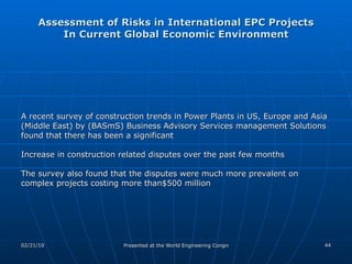 Assessment of Risks in International EPC Projects In Current Global Economic Environment A recent survey of construction trends in Power Plants in US, Europe and Asia (Middle East) by (BASmS) Business Advisory Services management Solutions  found that there has been a significant  Increase in construction related disputes over the past few months The survey also found that the disputes were much more prevalent on complex projects costing more than$500 million 