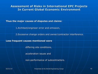 Assessment of Risks in International EPC Projects In Current Global Economic Environment Thus the major causes of disputes and claims :  1.Architect/engineer error and omission,  2.Excessive change orders and owner/contractor interference.  Less frequent causes mentioned were  differing site conditions,  acceleration issues and  non-performance of subcontractors.  