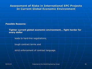 Assessment of Risks in International EPC Projects In Current Global Economic Environment Possible Reasons: Tighter current global economic environment… fight harder for every dollar   leads to hard-line negotiations,  tough contract terms and  strict enforcement of contract language. 