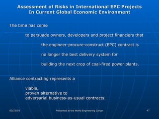Assessment of Risks in International EPC Projects In Current Global Economic Environment The time has come  to persuade owners, developers and project financiers that  the engineer-procure-construct (EPC) contract is  no longer the best delivery system for building the next crop of coal-fired power plants. Alliance contracting represents a  viable,  proven alternative to adversarial business-as-usual contracts. 