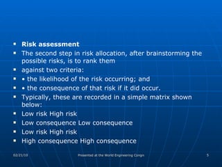 Risk assessment The second step in risk allocation, after brainstorming the possible risks, is to rank them against two criteria: •  the likelihood of the risk occurring; and •  the consequence of that risk if it did occur. Typically, these are recorded in a simple matrix shown below: Low risk High risk Low consequence Low consequence Low risk High risk High consequence High consequence 