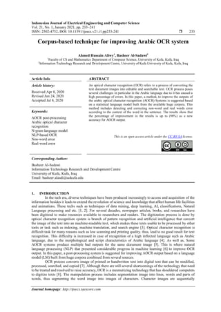 Indonesian Journal of Electrical Engineering and Computer Science
Vol. 21, No. 1, January 2021, pp. 233~241
ISSN: 2502-4752, DOI: 10.11591/ijeecs.v21.i1.pp233-241  233
Journal homepage: http://ijeecs.iaescore.com
Corpus-based technique for improving Arabic OCR system
Ahmed Hussain Aliwy1
, Basheer Al-Sadawi2
1
Faculty of CS and Mathematics Department of Computer Science, University of Kufa, Kufa, Iraq
2
Information Technology Research and Development Centre, University of Kufa University of Kufa, Kufa, Iraq
Article Info ABSTRACT
Article history:
Received Apr 8, 2020
Revised Jun 24, 2020
Accepted Jul 8, 2020
An optical character recognition (OCR) refers to a process of converting the
text document images into editable and searchable text. OCR process poses
several challenges in particular in the Arabic language due to it has caused a
high percentage of errors. In this paper, a method, to improve the outputs of
the arabic optical character recognition (AOCR) Systems is suggested based
on a statistical language model built from the available huge corpora. This
method includes detecting and correcting non-word and real words error
according to the context of the word in the sentence. The results show that
the percentage of improvement in the results is up to (98%) as a new
accuracy for AOCR output.
Keywords:
AOCR post-processing
Arabic optical character
recognition
N-gram language model
NLP-based OCR
Non-word error
Real-word error
This is an open access article under the CC BY-SA license.
Corresponding Author:
Basheer Al-Sadawi
Information Technology Research and Development Centre
University of Kufa, Kufa, Iraq
Email: basheer.alasdi@uokufa.edu
1. INTRODUCTION
In the tech era, diverse techniques have been produced increasingly to access and acquisition of the
information besides it leads to extend the revolution of science and knowledge that affect human life facilities
and animations. These techs such as techniques of data mining, deep learning, AI, classifications, Natural
Language processing and etc. [1, 2]. For several decades, newspaper articles, books, and researches have
been digitized to make resources available to researchers and readers. The digitization process is done by
optical character recognition system is branch of pattern recognition and artificial intelligence that convert
the image of the text into an machine-readable text, which makes these texts usable to be processed by other
tools or task such as indexing, machine translation, and search engine [3]. Optical character recognition is
difficult task for many reasons such as low scanning and printing quality. thus, lead to no good result for text
recognition. This difficulty is increased in case of recognition of a high inflected language such as Arabic
language, due to the morphological and script characteristics of Arabic language [4]. As well as, Some
AOCR systems produce multiple bad outputs for the same document image [5]. This is where natural
language processing (NLP) that presented considerable progress in machine learning [6] to improve OCR
output. In this paper, a post-processing system is suggested for improving AOCR output based on a language
model (LM) built from huge corpora combined from several sources.
OCR process converts image of printed or handwritten text into digital text that can be modified,
processed, searched, and copied [7]. Although there are still several shortcomings of the technology that need
to be treated and resolved to raise accuracy, OCR is a mesmerizing technology that has shouldered computers
to digitize texts [8]. The manipulation process includes segmentation image into lines, words and parts of
words, thus segmenting the word image into images of characters. Character images are sequentially
 