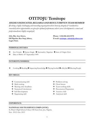 1
OTITOJU Temitope
HIGHLYDEDICATED, RELIABLEAND RESULTDRIVENTEAMMEMBER
(Seekinga highly challenging and rewardingorganization where honesty,integrity& handwork is
rewarded;where opportunities are given for optimalperformance;where career developmentis a must and
professionalism is highly recognized)
24A, Oke Anu Street, Phone: +234-816-424-5570
Off Pipeline Bus Stop, Idimu, E-mail: temitope_otitoju@yahoo.com
Lagos State.
PERSONAL DETAILS:
 Sex: Female  Status: Single  Nationality: Nigerian  State of Origin: Ekiti
 Date of Birth: 18th
September 1989
INTERESTS/HOBBIES:
 Cooking  Reading  Impacting Knowledge  Playing football volleyball  Meeting People
KEY SKILLS:
 Communicating skill
 Multi-tasking
 Meeting strict deadlines
 Numerical Calculations
 Self-Development
 Negotiating skill
 Problem solving
 Client liaison
 Team working skills
 Presentation Preparation
 Assertive skill
 Analytical skill
EXPERIENCE:
NATIONAL YOUTH SERVICE CORPS (NYSC)
St. Piran’s High School, Fobur, Off Zara Zone, Jos, Nigeria.
Nov. 2012- Oct. 2013
 