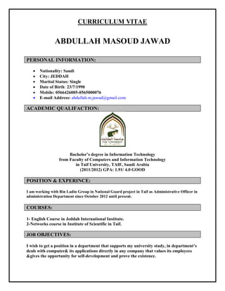 CURRICULUM VITAE
ABDULLAH MASOUD JAWAD
PERSONAL INFORMATION:
 Nationality: Saudi
 City: JEDDAH
 Marital Status: Single
 Date of Birth: 23/7/1990
 Mobile: 0566426005-0565000076
 E-mail Address: abdullah.m.jawad@gmail.com
ACADEMIC QUALIFACTION:
Bachelor’s degree in Information Technology
from Faculty of Computers and Information Technology
in Taif University, TAIF, Saudi Arabia
(2011/2012) GPA: 1.91/ 4.0 GOOD
POSITION & EXPERINCE:
I am working with Bin Ladin Group in National Guard project in Taif as Administrative Officer in
administration Department since October 2012 until present.
COURSES:
1- English Course in Jeddah International Institute.
2-Networks course in Institute of Scientific in Taif.
JOB OBJECTIVES:
I wish to get a position in a department that supports my university study, in department’s
deals with computer& its applications directly in any company that values its employees
&gives the opportunity for self-development and prove the existence.
 