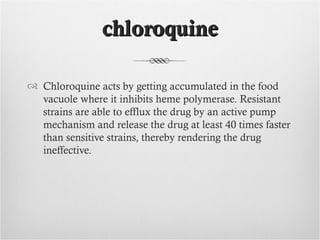 chloroquine

 Chloroquine acts by getting accumulated in the food
  vacuole where it inhibits heme polymerase. Resistant
  strains are able to efflux the drug by an active pump
  mechanism and release the drug at least 40 times faster
  than sensitive strains, thereby rendering the drug
  ineffective.
 