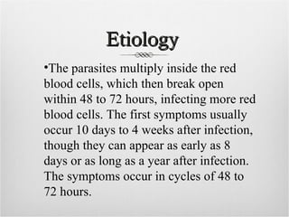 Etiology
•The parasites multiply inside the red
blood cells, which then break open
within 48 to 72 hours, infecting more red
blood cells. The first symptoms usually
occur 10 days to 4 weeks after infection,
though they can appear as early as 8
days or as long as a year after infection.
The symptoms occur in cycles of 48 to
72 hours.
 