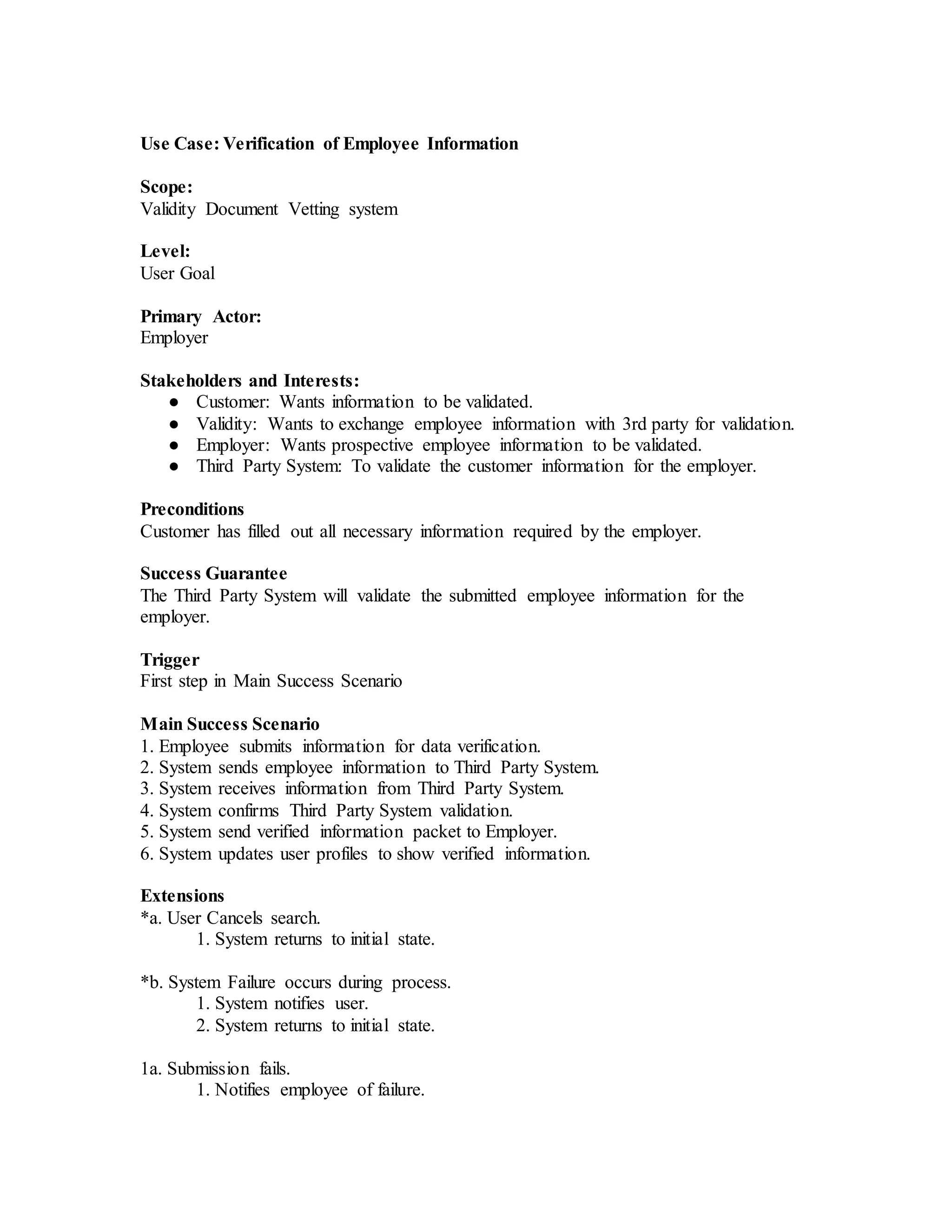 Use Case: Verification of Employee Information
Scope:
Validity Document Vetting system
Level:
User Goal
Primary Actor:
Employer
Stakeholders and Interests:
● Customer: Wants information to be validated.
● Validity: Wants to exchange employee information with 3rd party for validation.
● Employer: Wants prospective employee information to be validated.
● Third Party System: To validate the customer information for the employer.
Preconditions
Customer has filled out all necessary information required by the employer.
Success Guarantee
The Third Party System will validate the submitted employee information for the
employer.
Trigger
First step in Main Success Scenario
Main Success Scenario
1. Employee submits information for data verification.
2. System sends employee information to Third Party System.
3. System receives information from Third Party System.
4. System confirms Third Party System validation.
5. System send verified information packet to Employer.
6. System updates user profiles to show verified information.
Extensions
*a. User Cancels search.
1. System returns to initial state.
*b. System Failure occurs during process.
1. System notifies user.
2. System returns to initial state.
1a. Submission fails.
1. Notifies employee of failure.
 