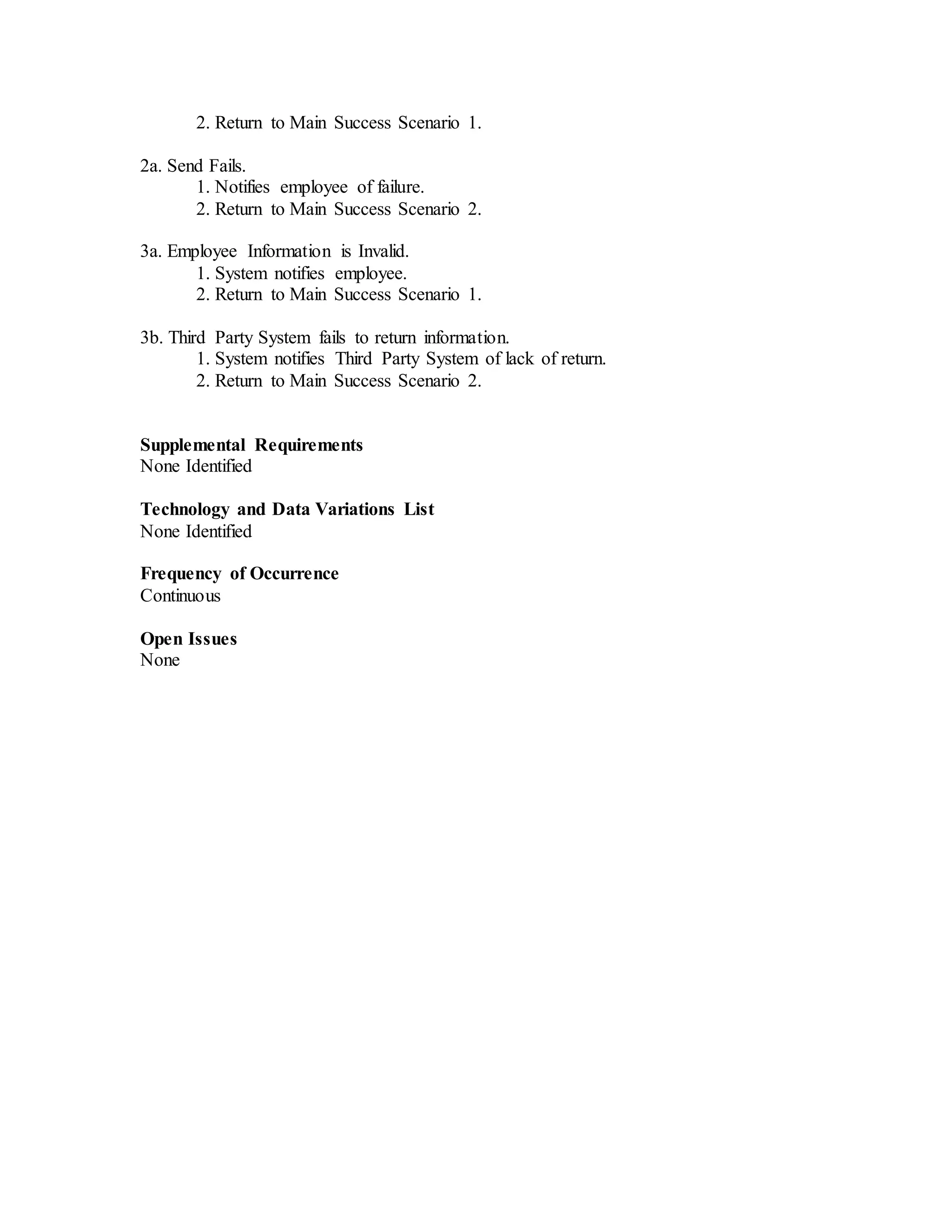 2. Return to Main Success Scenario 1.
2a. Send Fails.
1. Notifies employee of failure.
2. Return to Main Success Scenario 2.
3a. Employee Information is Invalid.
1. System notifies employee.
2. Return to Main Success Scenario 1.
3b. Third Party System fails to return information.
1. System notifies Third Party System of lack of return.
2. Return to Main Success Scenario 2.
Supplemental Requirements
None Identified
Technology and Data Variations List
None Identified
Frequency of Occurrence
Continuous
Open Issues
None
 