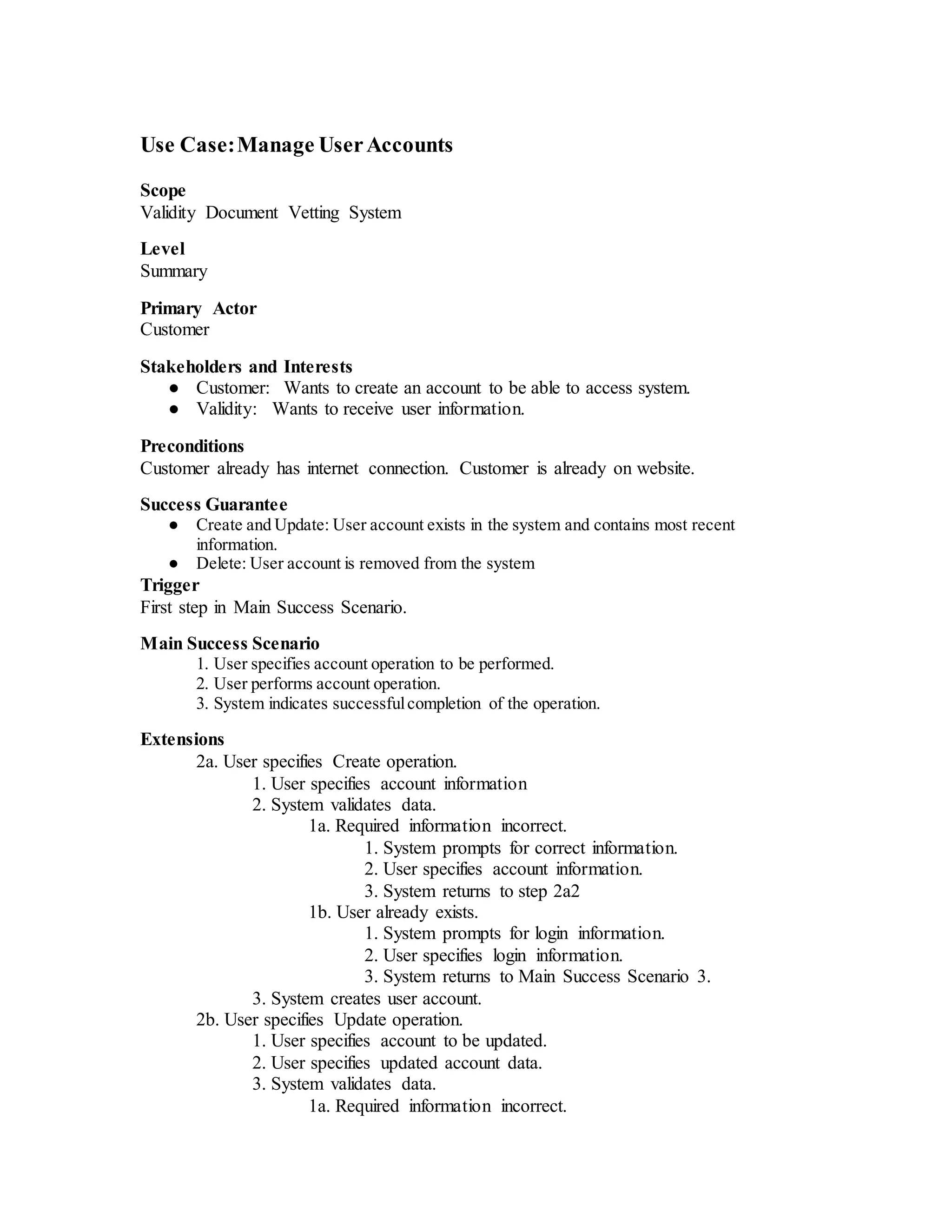 Use Case:Manage UserAccounts
Scope
Validity Document Vetting System
Level
Summary
Primary Actor
Customer
Stakeholders and Interests
● Customer: Wants to create an account to be able to access system.
● Validity: Wants to receive user information.
Preconditions
Customer already has internet connection. Customer is already on website.
Success Guarantee
● Create and Update: User account exists in the system and contains most recent
information.
● Delete: User account is removed from the system
Trigger
First step in Main Success Scenario.
Main Success Scenario
1. User specifies account operation to be performed.
2. User performs account operation.
3. System indicates successfulcompletion of the operation.
Extensions
2a. User specifies Create operation.
1. User specifies account information
2. System validates data.
1a. Required information incorrect.
1. System prompts for correct information.
2. User specifies account information.
3. System returns to step 2a2
1b. User already exists.
1. System prompts for login information.
2. User specifies login information.
3. System returns to Main Success Scenario 3.
3. System creates user account.
2b. User specifies Update operation.
1. User specifies account to be updated.
2. User specifies updated account data.
3. System validates data.
1a. Required information incorrect.
 