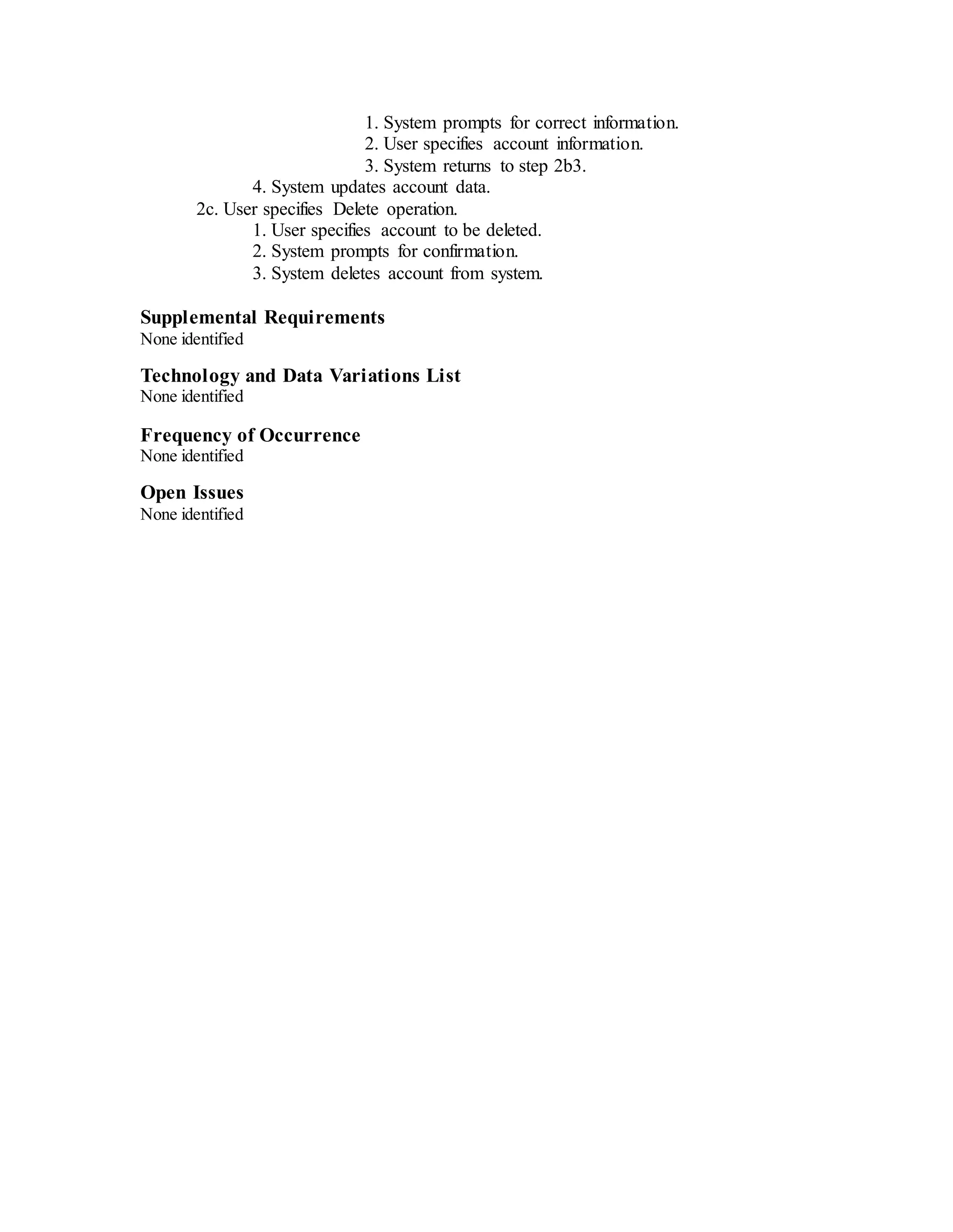 1. System prompts for correct information.
2. User specifies account information.
3. System returns to step 2b3.
4. System updates account data.
2c. User specifies Delete operation.
1. User specifies account to be deleted.
2. System prompts for confirmation.
3. System deletes account from system.
Supplemental Requirements
None identified
Technology and Data Variations List
None identified
Frequency of Occurrence
None identified
Open Issues
None identified
 