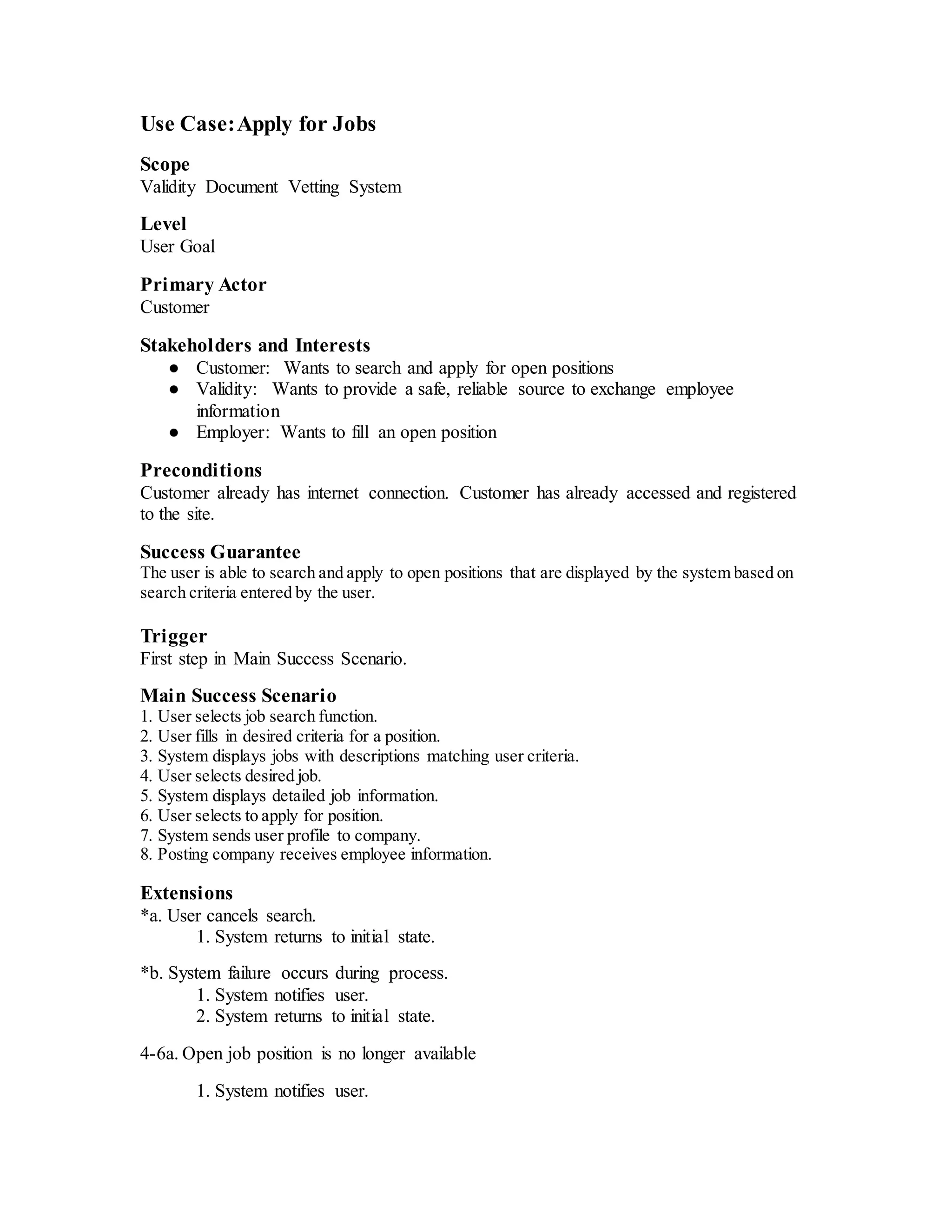 Use Case:Apply for Jobs
Scope
Validity Document Vetting System
Level
User Goal
Primary Actor
Customer
Stakeholders and Interests
● Customer: Wants to search and apply for open positions
● Validity: Wants to provide a safe, reliable source to exchange employee
information
● Employer: Wants to fill an open position
Preconditions
Customer already has internet connection. Customer has already accessed and registered
to the site.
Success Guarantee
The user is able to search and apply to open positions that are displayed by the system based on
search criteria entered by the user.
Trigger
First step in Main Success Scenario.
Main Success Scenario
1. User selects job search function.
2. User fills in desired criteria for a position.
3. System displays jobs with descriptions matching user criteria.
4. User selects desired job.
5. System displays detailed job information.
6. User selects to apply for position.
7. System sends user profile to company.
8. Posting company receives employee information.
Extensions
*a. User cancels search.
1. System returns to initial state.
*b. System failure occurs during process.
1. System notifies user.
2. System returns to initial state.
4-6a. Open job position is no longer available
1. System notifies user.
 