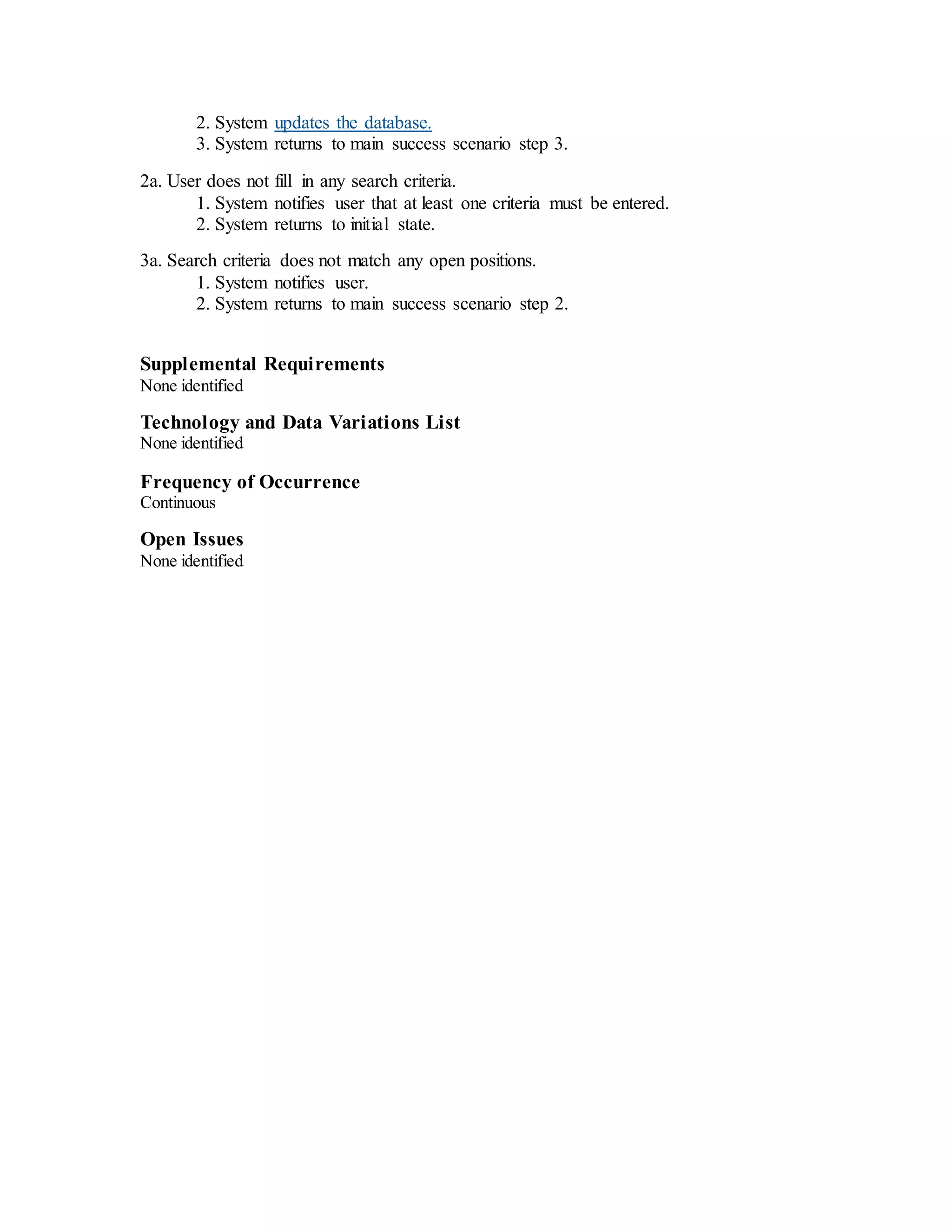 2. System updates the database.
3. System returns to main success scenario step 3.
2a. User does not fill in any search criteria.
1. System notifies user that at least one criteria must be entered.
2. System returns to initial state.
3a. Search criteria does not match any open positions.
1. System notifies user.
2. System returns to main success scenario step 2.
Supplemental Requirements
None identified
Technology and Data Variations List
None identified
Frequency of Occurrence
Continuous
Open Issues
None identified
 