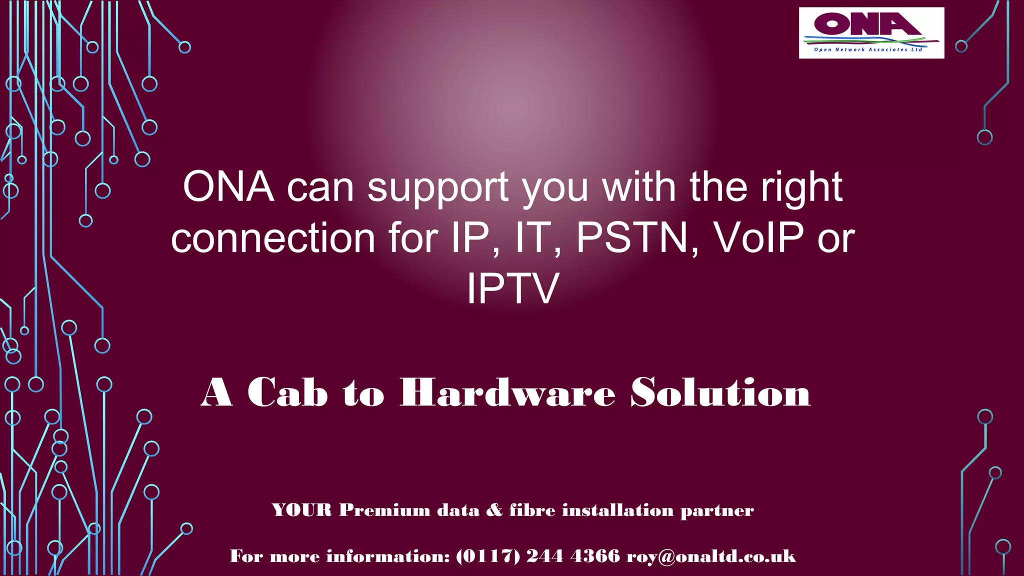 ONA can support you with the right
connection for IP, IT, PSTN, VoIP or
IPTV
A Cab to Hardware Solution
YOUR Premium data & fibre installation partner
For more information: (0117) 244 4366 roy@onaltd.co.uk
 