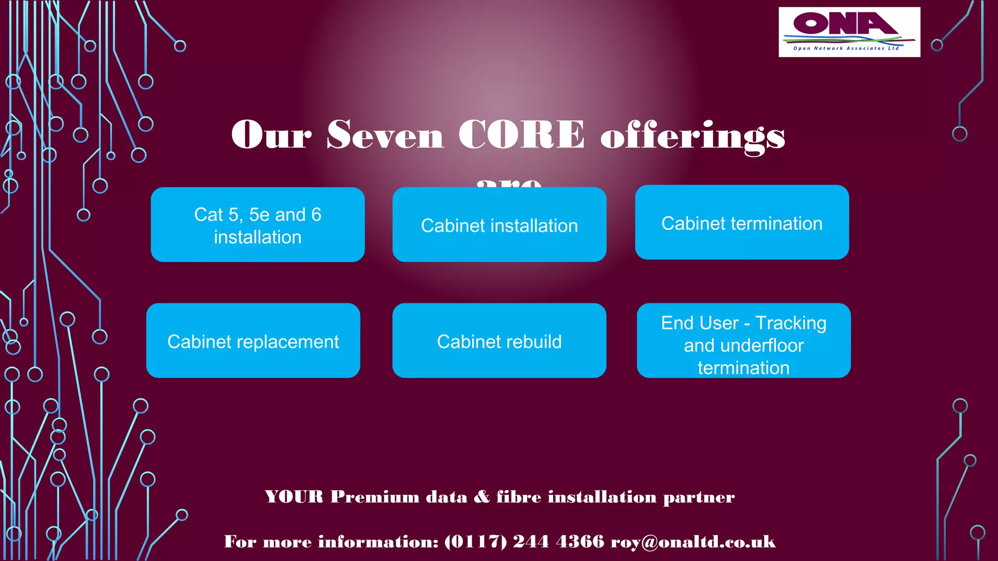 Our Seven CORE offerings
are
Cat 5, 5e and 6
installation
Cabinet installation
Cabinet replacement Cabinet rebuild
Cabinet termination
End User - Tracking
and underfloor
termination
YOUR Premium data & fibre installation partner
For more information: (0117) 244 4366 roy@onaltd.co.uk
 