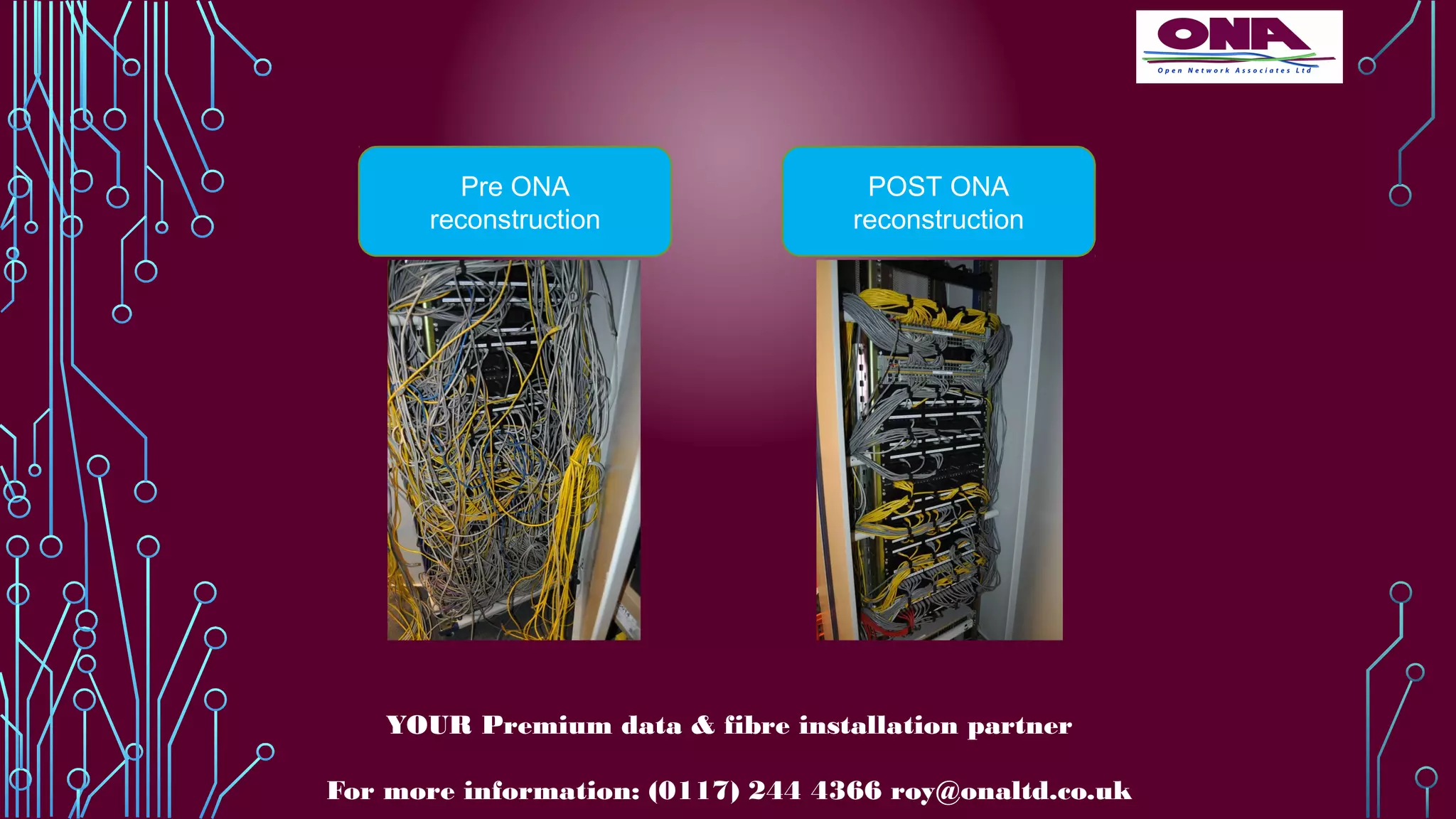 Pre ONA
reconstruction
POST ONA
reconstruction
YOUR Premium data & fibre installation partner
For more information: (0117) 244 4366 roy@onaltd.co.uk
 