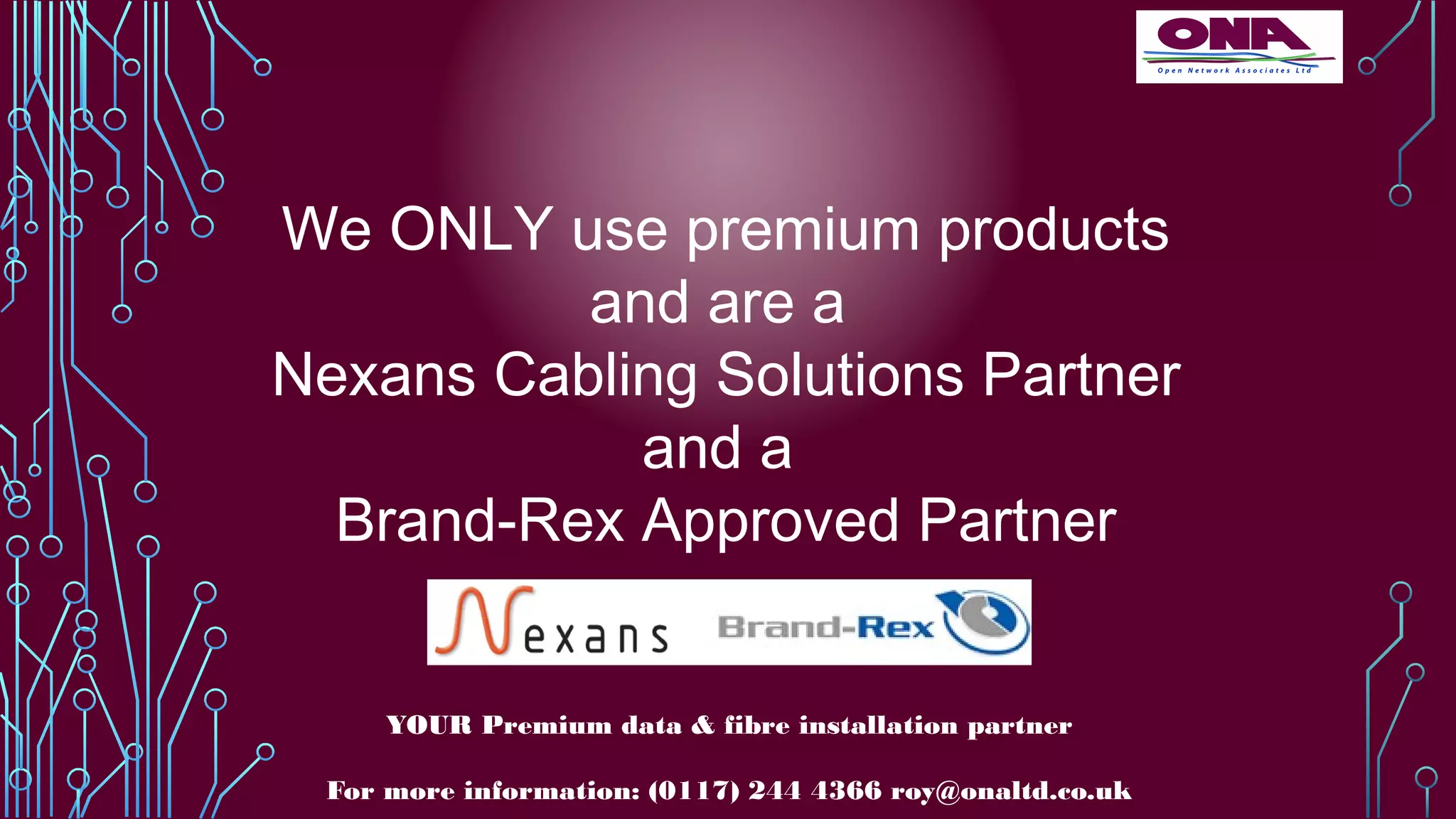 We ONLY use premium products
and are a
Nexans Cabling Solutions Partner
and a
Brand-Rex Approved Partner
YOUR Premium data & fibre installation partner
For more information: (0117) 244 4366 roy@onaltd.co.uk
 