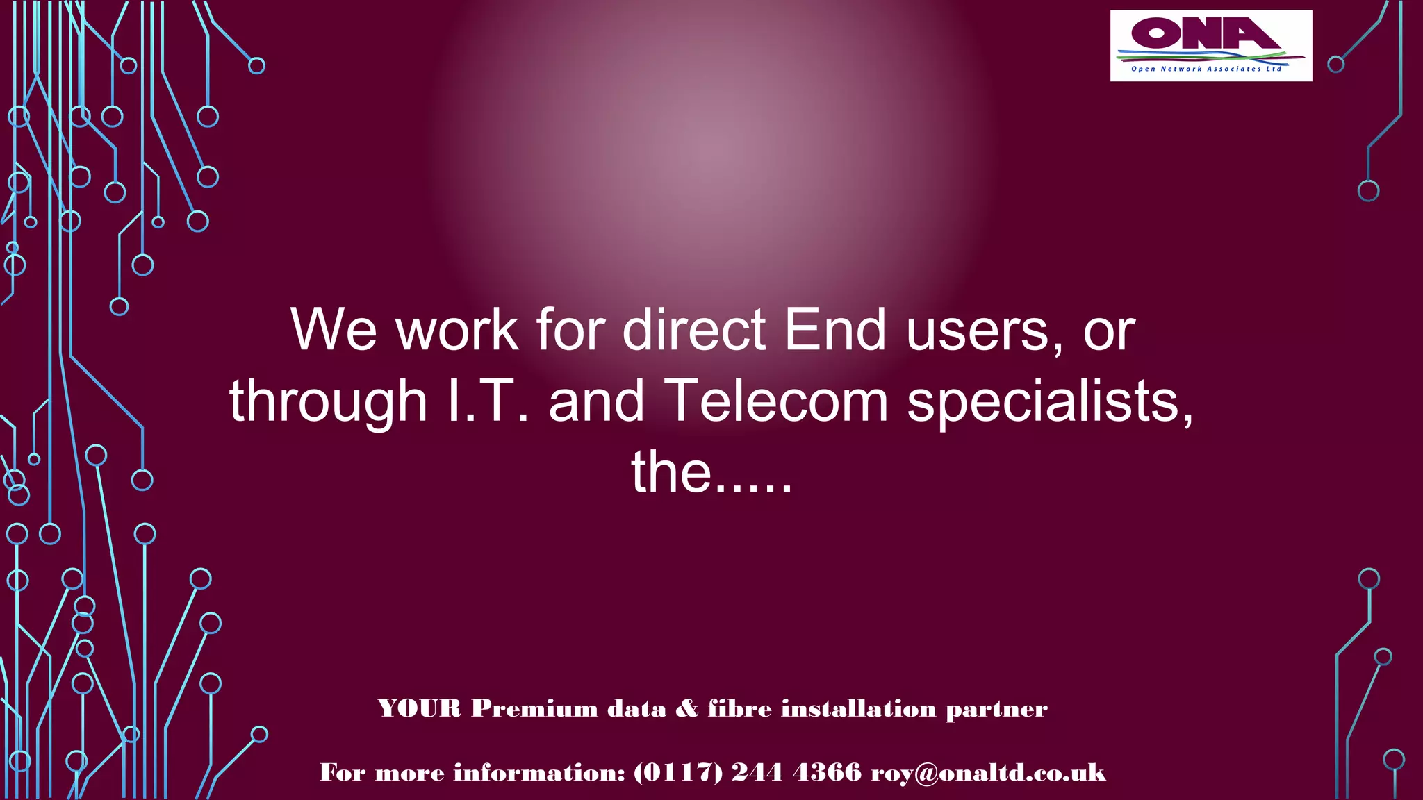 We work for direct End users, or
through I.T. and Telecom specialists,
the.....
YOUR Premium data & fibre installation partner
For more information: (0117) 244 4366 roy@onaltd.co.uk
 