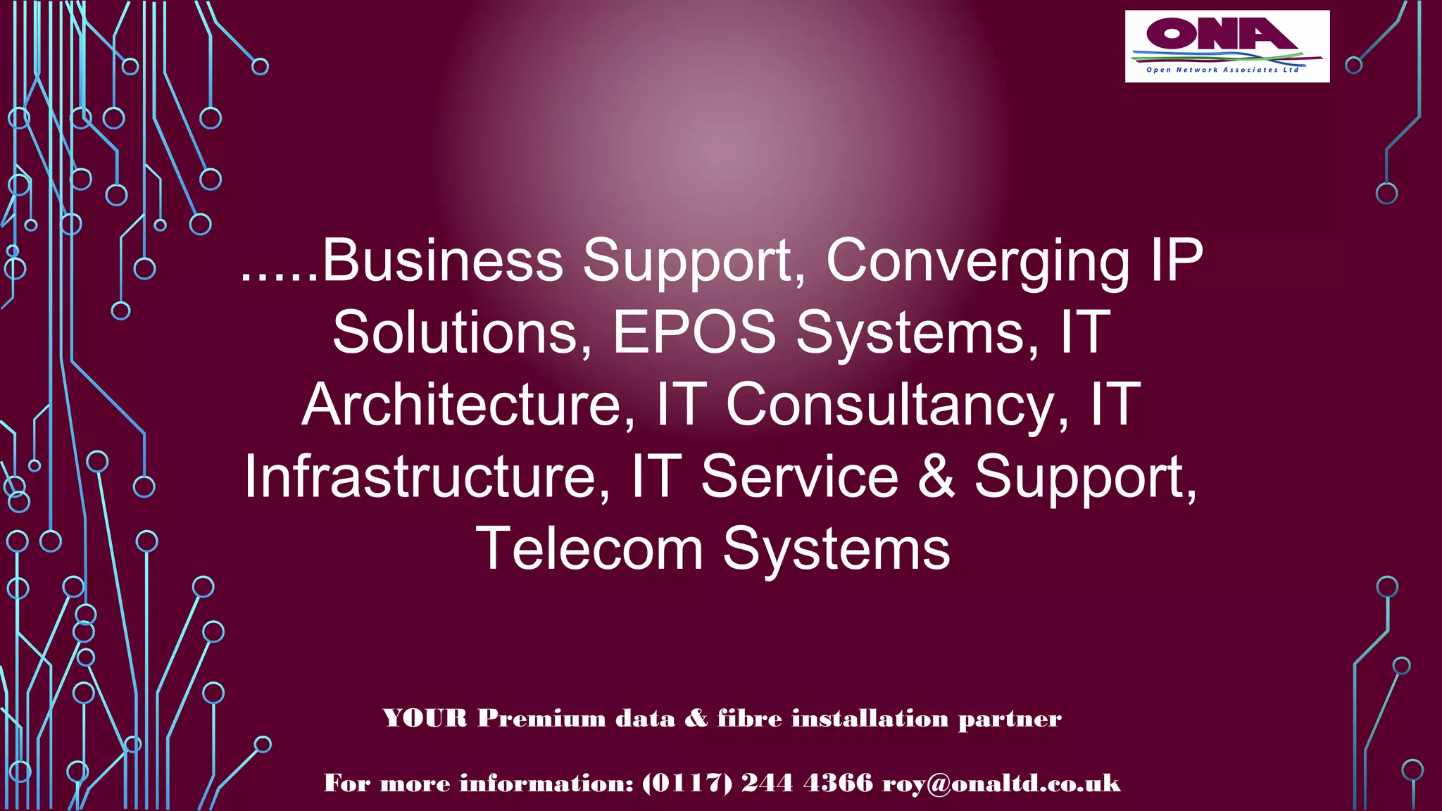 .....Business Support, Converging IP
Solutions, EPOS Systems, IT
Architecture, IT Consultancy, IT
Infrastructure, IT Service & Support,
Telecom Systems
YOUR Premium data & fibre installation partner
For more information: (0117) 244 4366 roy@onaltd.co.uk
 