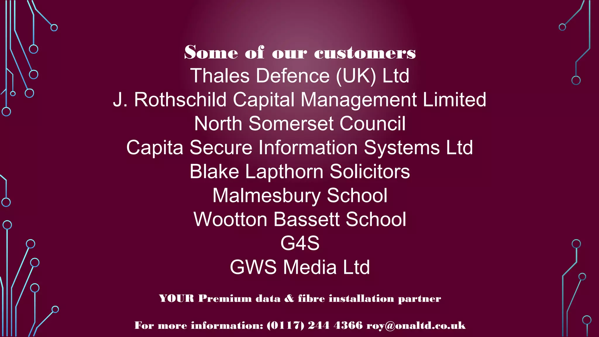 Some of our customers
Thales Defence (UK) Ltd
J. Rothschild Capital Management Limited
North Somerset Council
Capita Secure Information Systems Ltd
Blake Lapthorn Solicitors
Malmesbury School
Wootton Bassett School
G4S
GWS Media Ltd
YOUR Premium data & fibre installation partner
For more information: (0117) 244 4366 roy@onaltd.co.uk
 