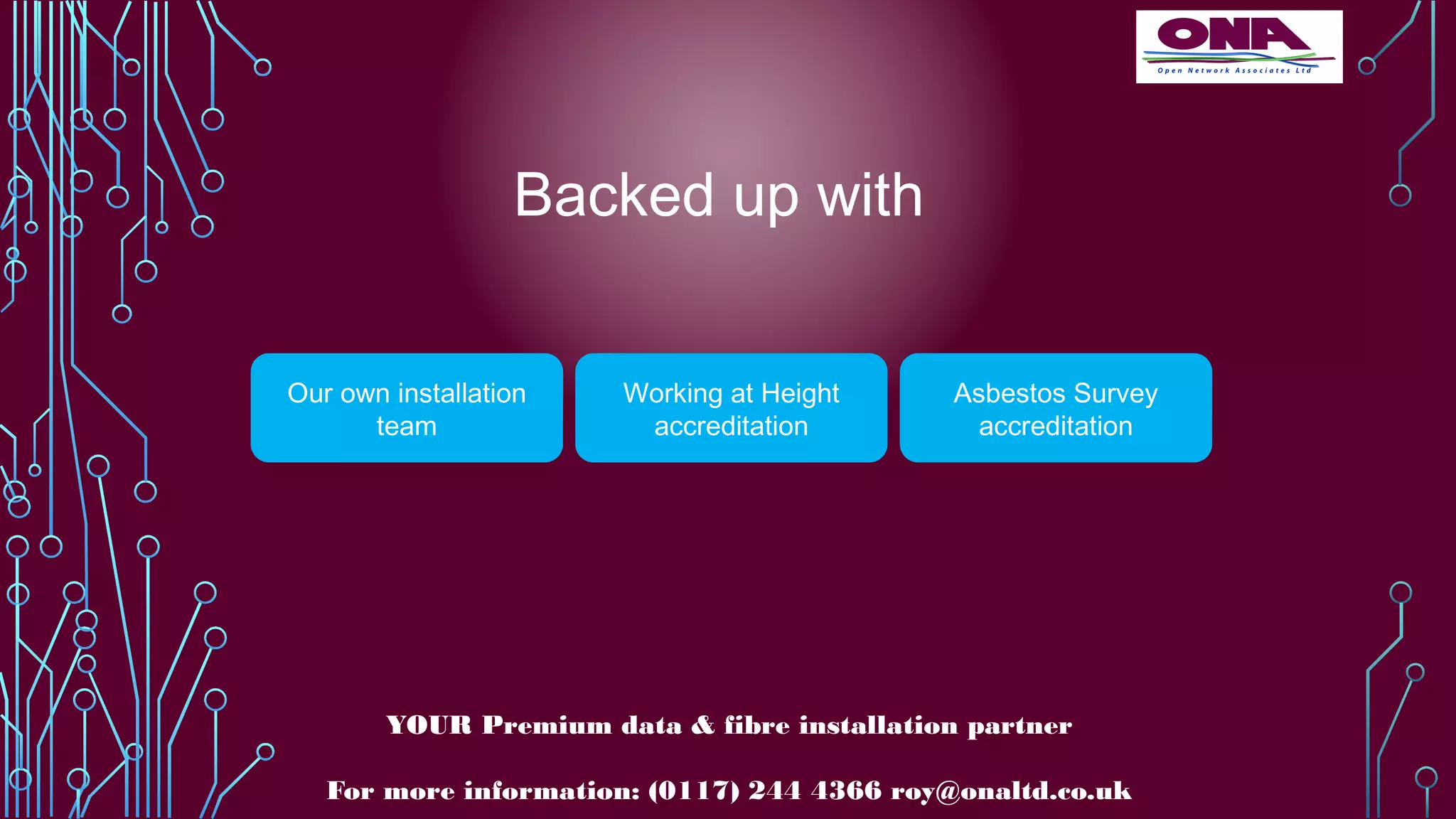 Backed up with
Our own installation
team
Working at Height
accreditation
Asbestos Survey
accreditation
YOUR Premium data & fibre installation partner
For more information: (0117) 244 4366 roy@onaltd.co.uk
 