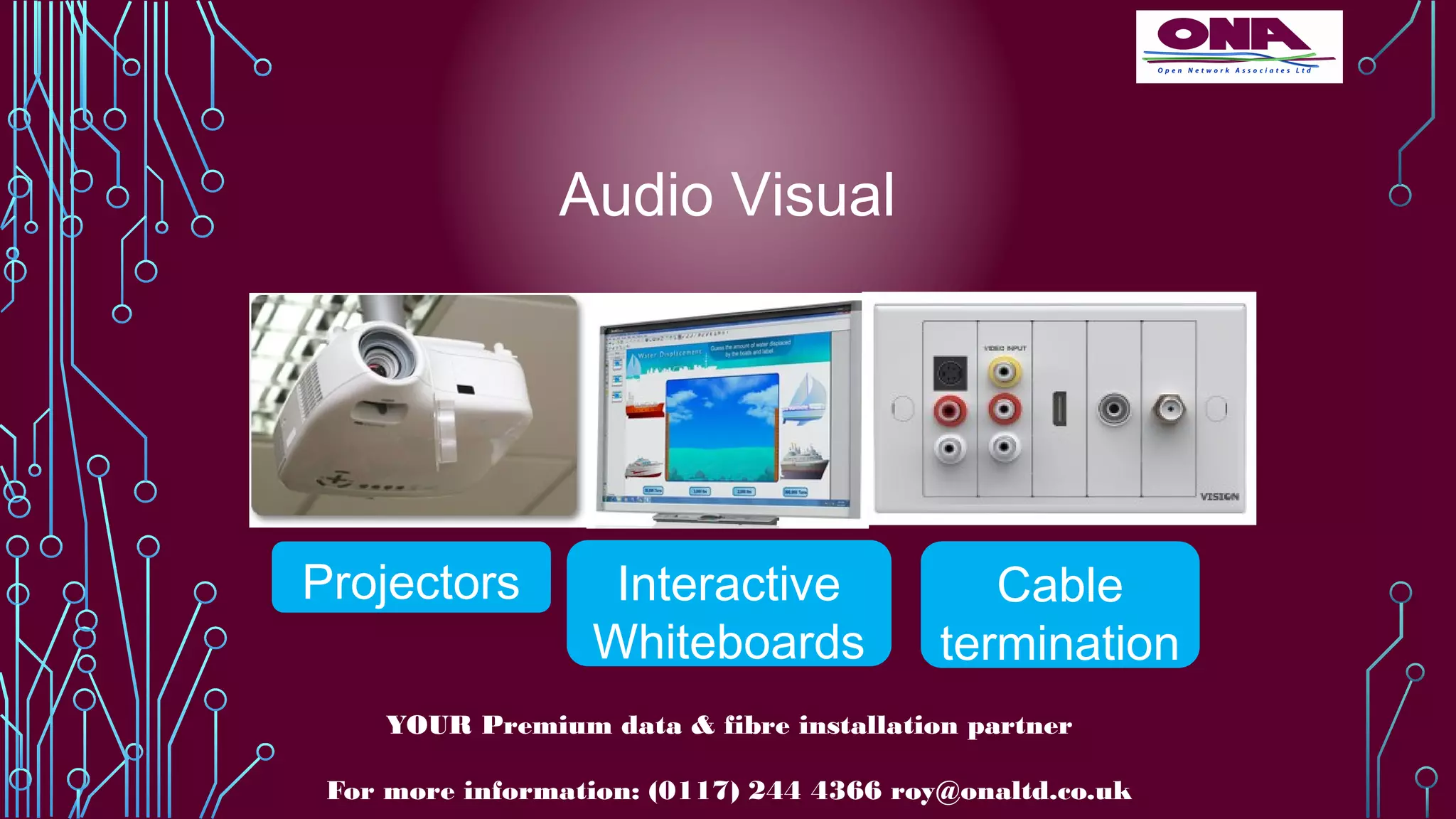 Audio Visual
YOUR Premium data & fibre installation partner
For more information: (0117) 244 4366 roy@onaltd.co.uk
Projectors Interactive
Whiteboards
Cable
termination
 