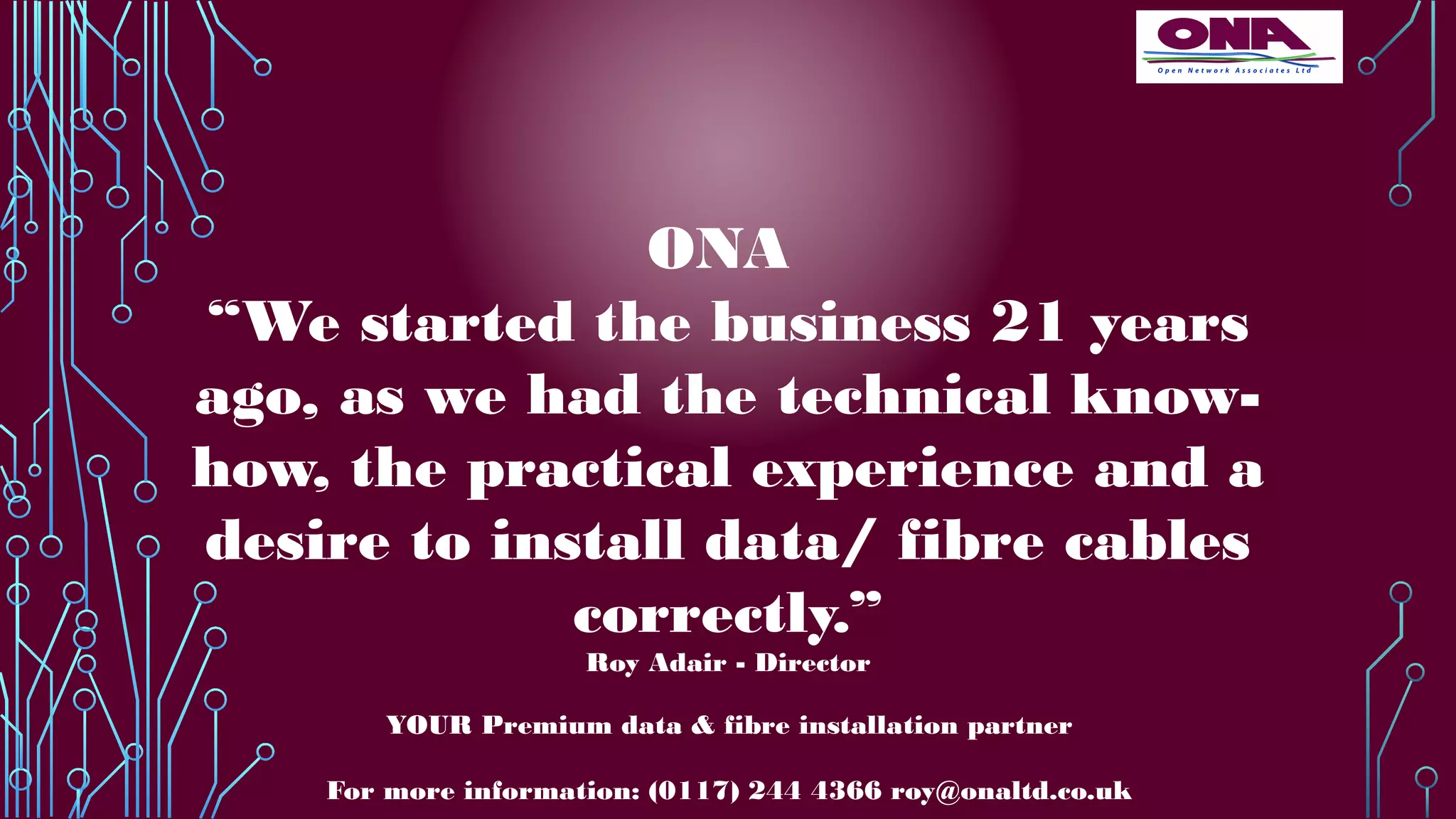 YOUR Premium data & fibre installation partner
For more information: (0117) 244 4366 roy@onaltd.co.uk
ONA
“We started the business 21 years
ago, as we had the technical know-
how, the practical experience and a
desire to install data/ fibre cables
correctly.”
Roy Adair - Director
 