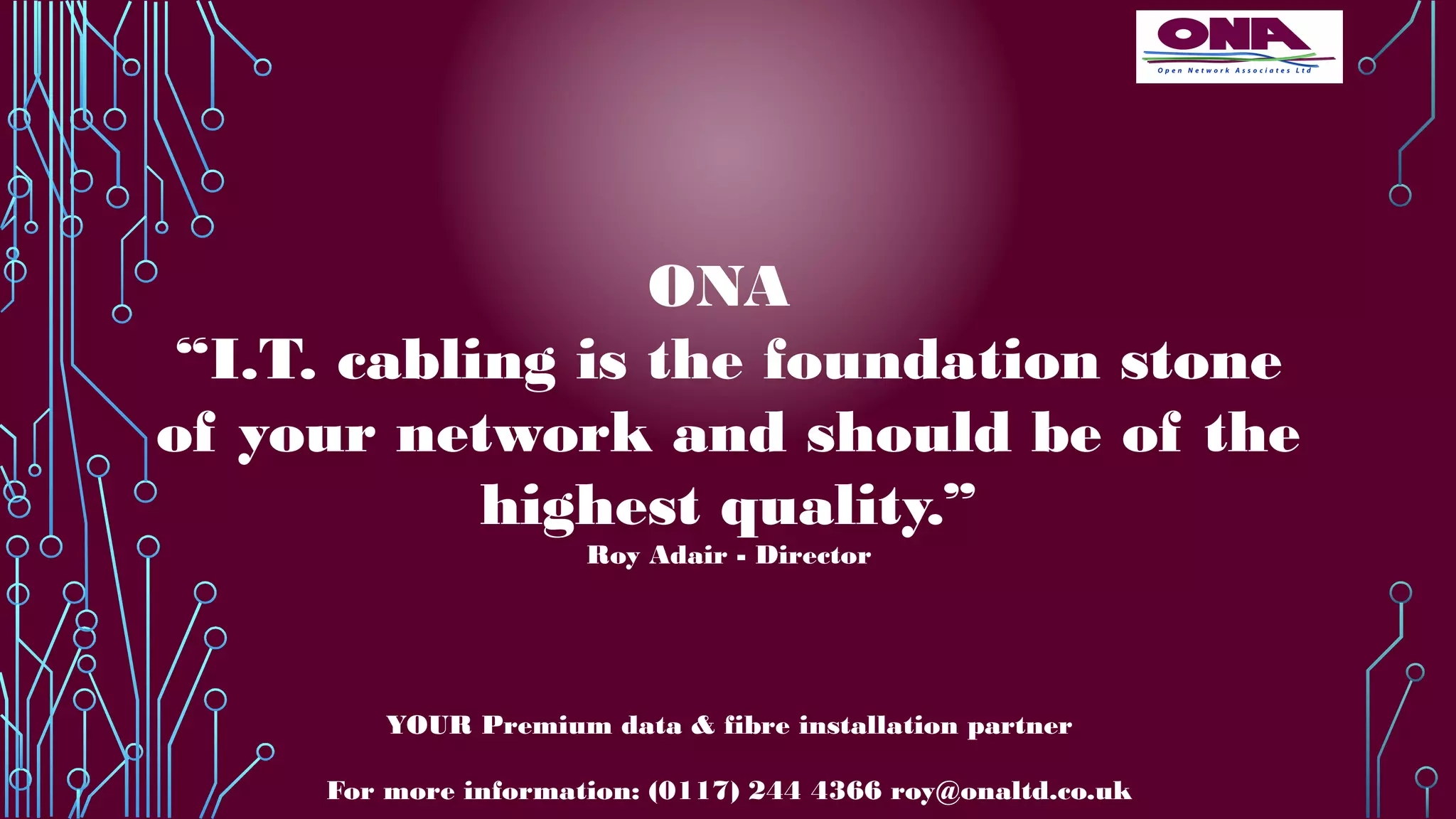 ONA
“I.T. cabling is the foundation stone
of your network and should be of the
highest quality.”
Roy Adair - Director
YOUR Premium data & fibre installation partner
For more information: (0117) 244 4366 roy@onaltd.co.uk
 