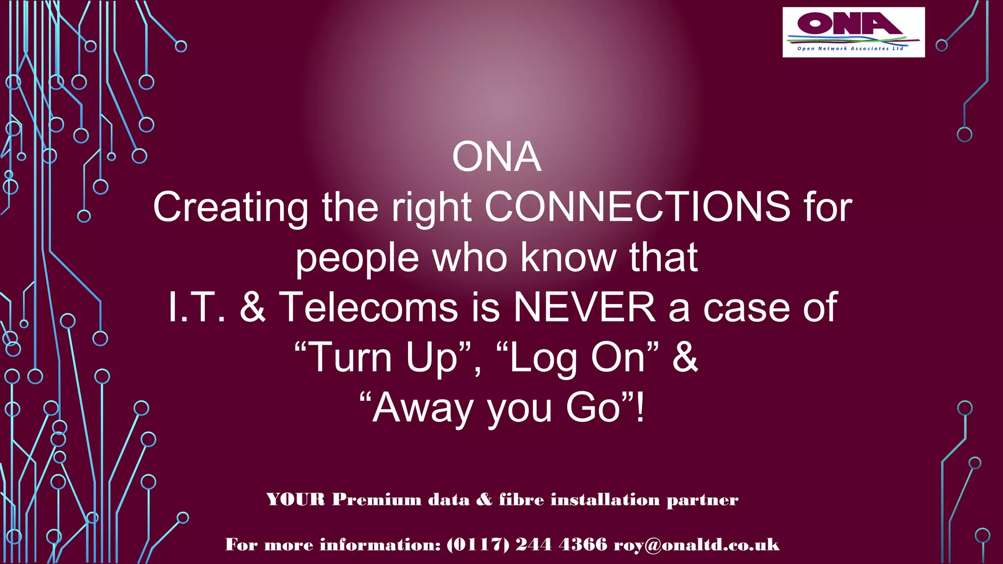 ONA
Creating the right CONNECTIONS for
people who know that
I.T. & Telecoms is NEVER a case of
“Turn Up”, “Log On” &
“Away you Go”!
YOUR Premium data & fibre installation partner
For more information: (0117) 244 4366 roy@onaltd.co.uk
 