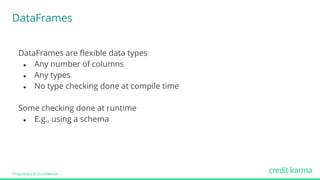 Proprietary & Confidential
DataFrames
DataFrames are flexible data types
● Any number of columns
● Any types
● No type checking done at compile time
Some checking done at runtime
● E.g., using a schema
 