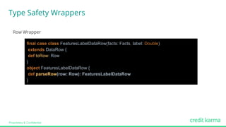Proprietary & Confidential
Row Wrapper
final case class FeaturesLabelDataRow(facts: Facts, label: Double)
extends DataRow {
def toRow: Row
}
object FeaturesLabelDataRow {
def parseRow(row: Row): FeaturesLabelDataRow
}
Type Safety Wrappers
 