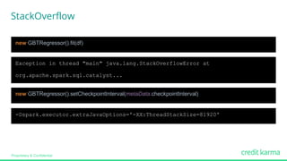 Proprietary & Confidential
Exception in thread "main" java.lang.StackOverflowError at
org.apache.spark.sql.catalyst...
new GBTRegressor().setCheckpointInterval(metaData.checkpointInterval)
new GBTRegressor().fit(df)
-Dspark.executor.extraJavaOptions='-XX:ThreadStackSize=81920'
StackOverflow
 