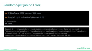 Proprietary & Confidential
val df: DataFrame // 500 columns, 1000 rows
val Array(left, right) = df.randomSplit(Array(.8,.2))
// This crashes
left.count
Caused by: org.codehaus.janino.JaninoRuntimeException: Code of method
"(Lorg/apache/spark/sql/catalyst/InternalRow;Lorg/apache/spark/sql/catalyst/
InternalRow;)I" of class "org.apache.spark.sql.catalyst.ex
pressions.GeneratedClass$SpecificOrdering" grows beyond 64 KB
Random Split Janino Error
 