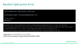Proprietary & Confidential
val df: DataFrame // 500 columns, 1000 rows
val Array(left, right) = df.randomSplit(Array(.8,.2))
// This crashes
left.count
Upgrade to: 1.6.4, 2.0.3, 2.1.1, or 2.2.0
https://issues.apache.org/jira/browse/SPARK-16845
Caused by: org.codehaus.janino.JaninoRuntimeException: Code of method
"(Lorg/apache/spark/sql/catalyst/InternalRow;Lorg/apache/spark/sql/catalyst/
InternalRow;)I" of class "org.apache.spark.sql.catalyst.ex
pressions.GeneratedClass$SpecificOrdering" grows beyond 64 KB
Random Split Janino Error
 