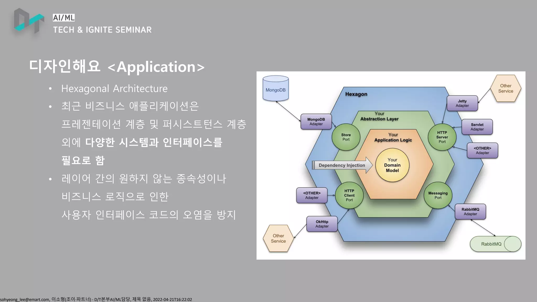 sohyeong_lee@emart.com, 이소형(조이∙파트너) - D/T본부AI/ML담당, 제목 없음, 2022-04-21T16:22:02
디자인해요 <Application>
• Hexagonal Architecture
• 최근 비즈니스 애플리케이션은
프레젠테이션 계층 및 퍼시스트턴스 계층
외에 다양한 시스템과 인터페이스를
필요로 함
• 레이어 간의 원하지 않는 종속성이나
비즈니스 로직으로 인한
사용자 인터페이스 코드의 오염을 방지
 