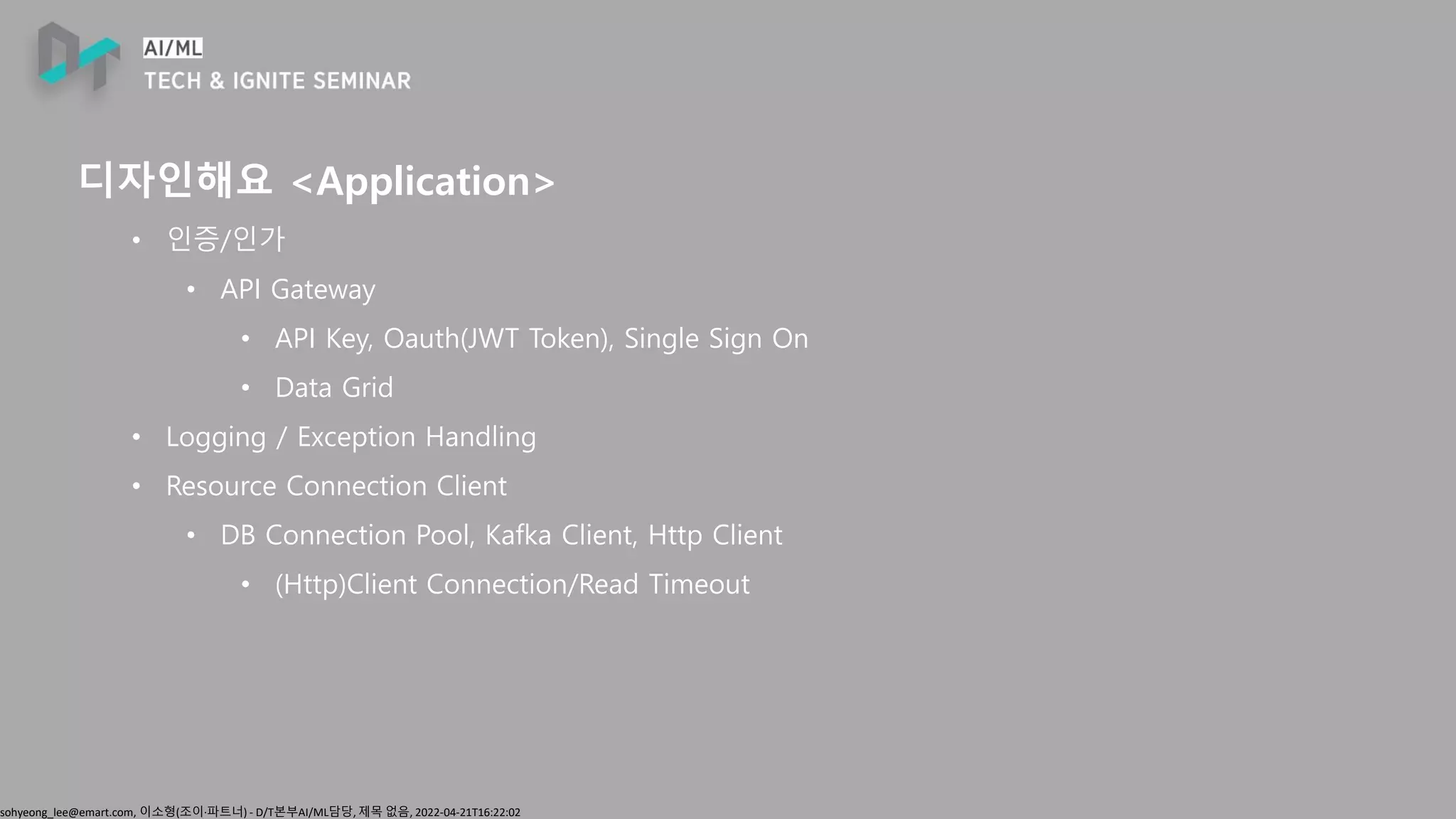sohyeong_lee@emart.com, 이소형(조이∙파트너) - D/T본부AI/ML담당, 제목 없음, 2022-04-21T16:22:02
디자인해요 <Application>
• 인증/인가
• API Gateway
• API Key, Oauth(JWT Token), Single Sign On
• Data Grid
• Logging / Exception Handling
• Resource Connection Client
• DB Connection Pool, Kafka Client, Http Client
• (Http)Client Connection/Read Timeout
 